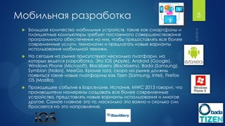 Мобильная разработка                                                       5

    Большое количество мобильных устройств, такие как смартфоны и
     планшетные компьютеры требует постоянного совершенствования
     программного обеспечения на них, чтобы предоставлять все более
     современные услуги, технологии и предлагать новые варианты
     использования мобильной техники.
    На сегодня на рынке присутствуют несколько платформ, на
     которых ведется разработка. Это iOS (Apple), Android (Google),
     Windows Phone (Microsoft), Blackberry (Blackberry), Bada (Samsung),
     Symbian (Nokia), MeeGo. Кроме того, скоро на рынке должны
     появиться такие новые платформы как Tizen (Samsung, Intel), Firefox
     OS (Mozilla).
    Проходящее событие в Барселоне, Испания, MWC 2013 говорит, что
     производители намерены создавать все более современные
     устройства, представлять новые варианты использования и многое
     другое. Самое главное это то, насколько это важно и сколько сил
     бросается на это направление.
 