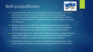 Веб-разработка                                                      6

    Создание веб-сайтов сегодня настолько популярно, что этим
     занимается почти чуть ли не каждый. Однако создание
     действительно качественных продуктов, которые будут нести
     ценность потребителю и новую бизнес-модель удается далеко
     не каждому.
    Велика ценность проектов, которые выполнены на высоком
     уровне, предоставляют новые возможности, которых не было
     ранее, показывают последние достижения в веб-дизайне.
    Сегодня велика доля стартапов, которые создали новый продукт
     вокруг веб-сервиса и при этом предоставили новую бизнес-
     модель, создали уникальное предложение для рынка.
    Кроме того, каждая компания старается поддерживать свое
     лицо, которое теперь отражается в виде веб-сайта компании.
 