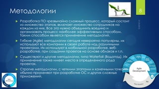 Методологии                                                          8

    Разработка ПО чрезвычайно сложный процесс, который состоит
     из множества этапов, включает множество сотрудников на
     каждом из них. Все это нужно объединить воедино и
     организовать процесс наиболее эффективным способом.
     Таким способом является применение методологий.
    Гибкие (Agile) методологии сегодня невероятно популярны, их
     используют все компании в своей работе над различными
     проектами. Их используют в мобильной разработке, веб-
     разработке, при создании проектов на основе облаков и т.п.
    Существуют и другие методологии, типа Waterfall (Водопад). Их
     применение также имеет место в определенного рода
     проектах.
    Строгие методологии, с четкими этапами и конечными точками
     обычно применяют при разработке ОС и других сложных
     приложений.
 