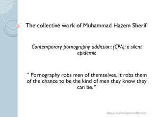 The collective work of Muhammad Hazem Sherif


  Contemporary pornography addiction: (CPA): a silent
                     epidemic


‘’ Pornography robs men of themselves. It robs them
of the chance to be the kind of men they know they
                      can be. ‘’



                                    about.me/muhammadhazem
 