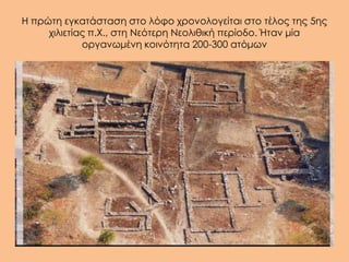 Η πρώτη εγκατάσταση στο λόφο χρονολογείται στο τέλος της 5ης
     χιλιετίας π.Χ., στη Νεότερη Νεολιθική περίοδο. Ήταν μία
             οργανωμένη κοινότητα 200-300 ατόμων
 