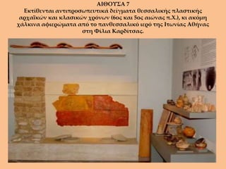 ΑΙΘΟΥΣΑ 7
  Εκτίθενται αντιπροσωπευτικά δείγματα θεσσαλικής πλαστικής
 αρχαϊκών και κλασικών χρόνων (6ος και 5ος αιώνας π.Χ.), κι ακόμη
χάλκινα αφιερώματα από το πανθεσσαλικό ιερό της Ιτωνίας Αθήνας
                     στη Φίλια Καρδίτσας.
 