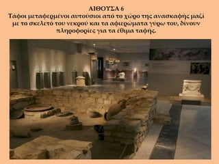 ΑΙΘΟΥΣΑ 6
Τάφοι μεταφερμένοι αυτούσιοι από το χώρο της ανασκαφής μαζί
 με το σκελετό του νεκρού και τα αφιερώματα γύρω του, δίνουν
               πληροφορίες για τα έθιμα ταφής.
 