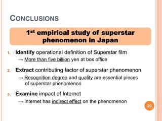 CONCLUSIONS
         1st empirical study of superstar
              phenomenon in Japan
1.   Identify operational definition of Superstar film
      → More than five billion yen at box office

2.   Extract contributing factor of superstar phenomenon
      → Recognition degree and quality are essential pieces
        of superstar phenomenon

3.   Examine impact of Internet
      → Internet has indirect effect on the phenomenon
                                                              20
2
0
 