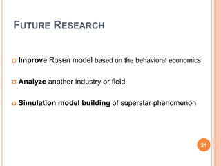 FUTURE RESEARCH


       Improve Rosen model based on the behavioral economics

       Analyze another industry or field

       Simulation model building of superstar phenomenon




                                                            21
2
1
 