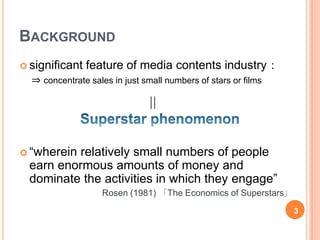 BACKGROUND
     significant   feature of media contents industry：
      ⇒ concentrate sales in just small numbers of stars or films

                                  ＝

     “whereinrelatively small numbers of people
     earn enormous amounts of money and
     dominate the activities in which they engage”
                        Rosen (1981) 「The Economics of Superstars」

                                                                     3
3
 