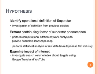 HYPOTHESIS
     Identify operational definition of Superstar
     ・investigation of definition from previous studies

     Extract contributing factor of superstar phenomenon
     ・perform computational citation network analysis to
       provide academic landscape map
     ・perform statistical analysis of raw data from Japanese film industry

     Examine impact of Internet
     ・investigate search volume index about targets using
       Google Trend and YouTube

                                                                       9
9
 