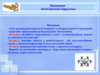 Программа
                           «Електронний підручник»




                                Висновок:
 Саме завдяки різноманітності матеріалу та інтерактивності електронний
 підручник орієнтований на багатогранне застосування.
 По-перше, це робота з підручником у класі у демонстраційному режимі
за допомогою мультимедіа .
 По-друге, можливе заняття в комп'ютерному або мультимедійному
класах з допомогою проектора та мультимедійної дошки.
 По-третє, індивідуальне навчання вдома з варіантом екстернату.
 Нарешті, це дистанційне навчання (у підручниках реалізована Інтернет-
підтримка користувача-учня).
 