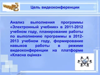 Цель видеоконференции


Анализ   выполнения     программы
«Электронный учебник» в 2011-2012
учебном году, планирование работы
по выполнению программы в 2012-
2013 учебном году, формирование
навыков     работы    в    режиме
видеоконференции на платформе
«Класна оцінка»
 