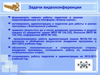 Задачи видеоконференции

 формировать навыки работы педагогов в режиме
  видеоконференции на платформе «Класна оцінка»;
 мотивировать администрацию и педагогов для работы в рамках
  программы «Электронный учебник»;
 сравнить результаты до и после внедрения программы в разрезе
  каждого из предметов: химия (МПЛ № 124,125), биология (МПЛ №
  124,125), информатики (МПЛ № 125);
 проанализировать работу администраций лицеев №124,125 по
  контролю и обобщению результатов внедрения программы в
  2011-2012 учебном году;
 обозначить «положительные» и «отрицательные» стороны
  внедрения программы, спланировать работу по изменению
  «отрицательных» сторон;
 спланировать работу педагогов и администрации на 2012-2013
  учебный год.
 