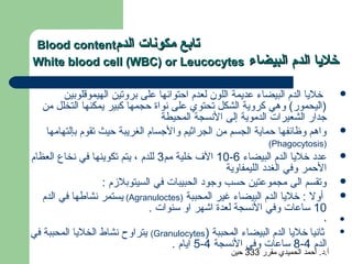 ‫تابع مكونات الدم‪Blood content‬‬
‫‪White blood cell (WBC) or Leucocytes‬‬                    ‫خليا الدم البيضاء‬

         ‫خليا الدم البيضاء عديمة اللون لعدم احتوائها على بروتين الهيموقلوبين‬        ‫‪‬‬
   ‫)اليحمور( وهي كروية الشكل تحتوي على نواة حجمها كبير يمكنها التخلل من‬
                                  ‫جدار الشعيرات الدموية إلى النسجة المحيطة‬
    ‫واهم وظائفها حماية الجسم من الجراثيم والجسام الغريبة حيث تقوم بإلتهامها‬         ‫‪‬‬
                                                              ‫)‪(Phagocytosis‬‬
‫عدد خليا الدم البيضاء 6-01 ال ف خلية مم3 للدم ، يتم تكوينها في نخاع العظام‬          ‫‪‬‬
                                                  ‫الحمر وفي الغدد الليمفاوية‬
                  ‫وتقسم الى مجموعتين حسب وجود الحبيبات في السيتوبلزم :‬              ‫‪‬‬
   ‫أول : خليا الدم البيضاء غير المحببة )‪ (Agranuloctes‬يستمر نشاطها في الدم‬          ‫‪‬‬
                               ‫01 ساعات وفي النسجة لعدة اشهر او سنوات .‬
                                                                               ‫،‬    ‫‪‬‬

‫ثانيا خليا الدم البيضاء المحببة )‪ (Granulocytes‬يتراوح نشاط الخليا المحببة في‬        ‫‪‬‬

                                   ‫الدم 4-8 ساعات وفي النسجة 4-5 ايام .‬
                                                   ‫أ.د. أحمد الحميدي مقرر 333 حين‬
 
