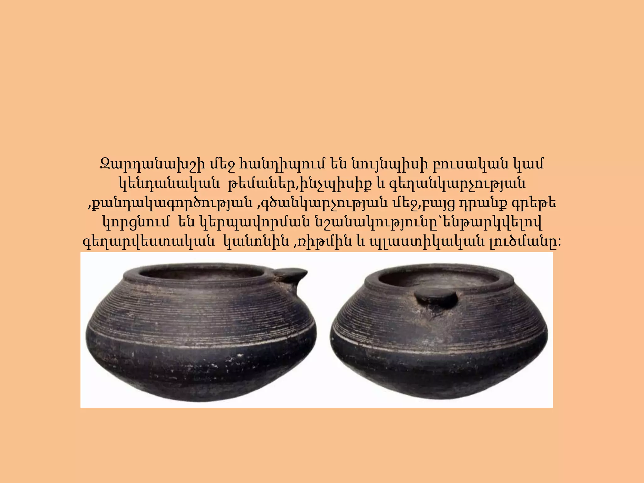 Զարդանախշի մեջ հանդիպում են նույնպիսի բուսական կամ
     կենդանական թեմաներ,ինչպիսիք և գեղանկարչության
 ,քանդակագործության ,գծանկարչության մեջ,բայց դրանք գրեթե
   կորցնում են կերպավորման նշանակությունը`ենթարկվելով
գեղարվեստական կանոնին ,ռիթմին և պլաստիկական լուծմանը:
 