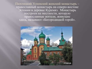 Пюхтицкий Успенский женский монастырь –
православный монастырь на северо-востоке
 Эстонии в деревне Куремяэ. Монастырь
     построен на местности, которую
      православные жители, живущие
  здесь, называют «Богородицкой горой».
 