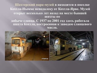 Шахтерский парк-музей в находится в поселке
Кохтла-Нымме неподалеку от Кохтла-Ярве. Музей
  открыт несколько лет назад на месте бывшей
                    шахты по
добыче сланца. С 1937 по 2001 год здесь работала
 шахта Кохтла, построенная к заводам сланцевого
                      масла.
 