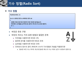 기수정렬(Radix Sort) 
기수정렬 
버킷은큐로구현 
버킷의개수는키의표현방법과밀접한관계 
이진법을사용한다면버킷은2개. 
알파벳문자를사용한다면버킷은26개 
십진법을사용한다면버킷은10개 
32비트의정수의경우, 8비트씩나누어기수정렬의개념을적용한다면 
필요한버킷수는256개, 대신에필요한패스의수는4개로십진수표현보다줄어듬. 
RadixSort(list, n): 
for d←LSD의위치to MSD의위치do 
{ 
d번째자릿수에따라0번부터9번버킷에집어놓는다. 
버킷에서숫자들을순차적으로읽어서하나의리스트로합친다. 
d++; 
}  