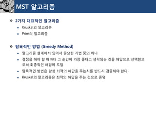 MST 알고리즘 
2가지대표적인알고리즘 
Kruskal의알고리즘 
Prim의알고리즘 
탐욕적인방법(Greedy Method) 
알고리즘설계에서있어서중요한기법중의하나 
결정을해야할때마다그순간에가장좋다고생각되는것을해답으로선택함으로써최종적인해답에도달 
탐욕적인방법은항상최적의해답을주는지를반드시검증해야한다. 
Kruskal의알고리즘은최적의해답을주는것으로증명  