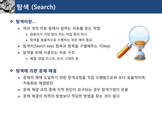 탐색(Search) 
탐색이란… 
여러개의자료중에서원하는자료를찾는작업 
컴퓨터가가장많이하는작업중의하나 
탐색을효율적으로수행하는것은매우중요 
탐색키(Search key): 항목과항목을구별해주는키(key) 
탐색을위해사용되는자료구조 
배열, 연결리스트, 트리, 그래프등 
탐색에의한문제해결 
문제의해에도달하기위한탐색과정을직접수행함으로써보다포괄적이며, 자동화된해결방안 
문제해결과정중에지적판단이요구되는경우탐색기법이유용 
문제해결의최적의방법보다적당한방법을찾는것이쉽다  