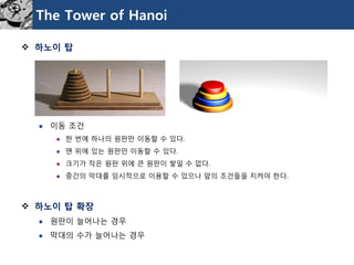 The Tower of Hanoi 
하노이탑 
이동조건 
한번에하나의원판만이동할수있다. 
맨위에있는원판만이동할수있다. 
크기가작은원판위에큰원판이쌓일수없다. 
중간의막대를임시적으로이용할수있으나앞의조건들을지켜야한다. 
하노이탑확장 
원판이늘어나는경우 
막대의수가늘어나는경우  