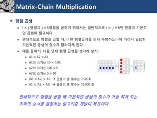 Matrix-Chain Multiplication 
행렬곱셈 
i ×j 행렬과j ×k행렬을곱하기위해서는일반적으로i ×j ×k번만큼의기본적인곱셈이필요하다. 
연쇄적으로행렬을곱할때, 어떤행렬곱셈을먼저수행하느냐에따라서필요한기본적인곱셈의횟수가달라지게된다. 
예를들어서, 다음연쇄행렬곱셈을생각해보자: 
A1 ×A2 ×A3 
A1의크기는10 ×100, 
A2의크기는100 ×5 
A3의크기는5 ×50 
(A1 ×A2) ×A3 곱셈의총횟수는7,500회 
A1 ×(A2 ×A3) 곱셈의총횟수는75,000 회 
연쇄적으로행렬을곱할때기본적인곱셈의횟수가가장적게되는 
최적의순서를결정하는알고리즘개발이목표이다  