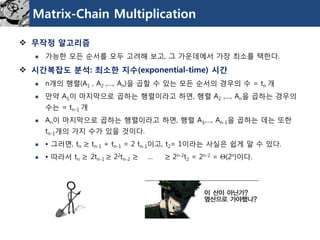 Matrix-Chain Multiplication 
무작정알고리즘 
가능한모든순서를모두고려해보고, 그가운데에서가장최소를택한다. 
시간복잡도분석: 최소한지수(exponential-time) 시간 
n개의행렬(A1, A2,…, An)을곱할수있는모든순서의경우의수=tn개 
만약A1이마지막으로곱하는행렬이라고하면, 행렬A2,…, An을곱하는경우의수는=tn-1 개 
An이마지막으로곱하는행렬이라고하면, 행렬A1,…, An-1을곱하는데는또한tn-1개의가지수가있을것이다. 
• 그러면, tn≥tn-1+ tn-1= 2 tn-1이고, t2= 1이라는사실은쉽게알수있다. 
• 따라서tn≥2tn-1 ≥22tn-2≥… ≥2n-2t2= 2n-2= (2n)이다.  