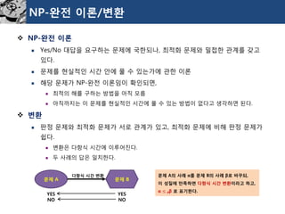 NP-완전이론/변환 
NP-완전이론 
Yes/No 대답을요구하는문제에국한되나, 최적화문제와밀접한관계를갖고있다. 
문제를현실적인시간안에풀수있는가에관한이론 
해당문제가NP-완전이론임이확인되면, 
최적의해를구하는방법을아직모름 
아직까지는이문제를현실적인시간에풀수있는방법이없다고생각하면된다. 
변환 
판정문제와최적화문제가서로관계가있고, 최적화문제에비해판정문제가쉽다. 
변환은다항식시간에이루어진다. 
두사례의답은일치한다. 
문제A 
문제B 
다항식시간변환 
YES 
NO 
YES 
NO 
문제A의사례α를문제B의사례β로바꾸되, 
이성질에만족하면다항식시간변환이라고하고, 
α ≤Pβ로표기한다.  