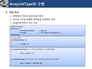 ArrayListType의구현 
구현코드 
항목들의타입은element로정의 
list라는1차원배열에항목들을차례대로저장 
length에항목의개수저장 
typedefint element; 
typedefstruct{ 
int list[MAX_LIST_SIZE];// 배열정의 
int length;// 현재배열에저장된항목들의개수 
} ArrayListType; 
// 리스트초기화 
void init(ArrayListType*L) 
{ 
L->length = 0; 
} 
int is_empty(ArrayListType*L) // 리스트가비어있으면1, 아니면0을반환 
{ 
return L->length == 0; 
} 
int is_full(ArrayListType*L) // 리스트가가득차있으면1을반환, 아니면0을반환 
{ 
return L->length == MAX_LIST_SIZE; 
}  