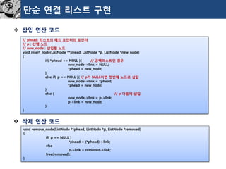 단순연결리스트구현 
삽입연산코드 
삭제연산코드 
//phead:리스트의헤드포인터의포인터 
//p:선행노드 
//new_node:삽입될노드 
voidinsert_node(ListNode**phead,ListNode*p,ListNode*new_node) 
{ 
if(*phead==NULL){//공백리스트인경우 
new_node->link=NULL; 
*phead=new_node; 
} 
elseif(p==NULL){//p가NULL이면첫번째노드로삽입 
new_node->link=*phead; 
*phead=new_node; 
} 
else{//p다음에삽입 
new_node->link=p->link; 
p->link=new_node; 
} 
} 
voidremove_node(ListNode**phead,ListNode*p,ListNode*removed) 
{ 
if(p==NULL) 
*phead=(*phead)->link; 
else 
p->link=removed->link; 
free(removed); 
}  