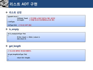 리스트ADT 구현 
리스트선언 
is_empty 
get_length 
typedefstruct{ 
ListNode*head;//첫번째노드를가르키는헤드포인터 
intlength;//연결리스트내존재하는노드의개수 
}ListType; 
ListTypelist1;//리스트ADT생성 
intis_empty(ListType*list) 
{ 
if(list->head==NULL)return1; 
elsereturn0; 
} 
//리스트의항목의개수를반환한다. 
intget_length(ListType*list) 
{ 
returnlist->length; 
}  