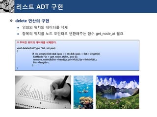 리스트ADT 구현 
delete 연산의구현 
임의의위치의데이터를삭제 
항목의위치를노드포인터로변환해주는함수get_node_at필요 
//주어진위치의데이터를삭제한다. 
voiddelete(ListType*list,intpos) 
{ 
if(!is_empty(list)&&(pos>=0)&&(pos<list->length)){ 
ListNode*p=get_node_at(list,pos-1); 
remove_node(&(list->head),p,(p!=NULL)?p->link:NULL); 
list->length--; 
} 
}  