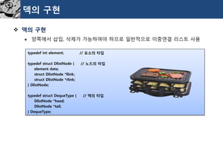 덱의구현 
덱의구현 
양쪽에서삽입, 삭제가가능하여야하므로일반적으로이중연결리스트사용 
typedefint element;// 요소의타입 
typedefstructDlistNode{// 노드의타입 
element data; 
structDlistNode*llink; 
structDlistNode*rlink; 
} DlistNode; 
typedefstructDequeType{// 덱의타입 
DlistNode*head; 
DlistNode*tail; 
} DequeType;  