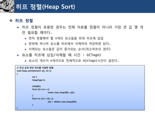 히프정렬(Heap Sort) 
히프정렬 
히프정렬이유용한경우는전체자료를정렬이아니라가장큰값몇개만필요할때이다. 
먼저정렬해야할n개의요소들을최대히프에삽입 
한번에하나씩요소를히프에서삭제하여저장하면된다. 
삭제되는요소들은값이증가되는순서(최소히프의경우) 
요소를히프에삽입/삭제할때시간:O(logn) 
요소의개수가n개이므로전체적으로O(nlogn)시간이걸린다. 
// 우선순위큐인히프를이용한정렬 
void heap_sort(element a[], int n) 
{ 
int i; 
HeapTypeh; 
init(&h); 
for(i=0;i<n;i++){ 
insert_max_heap(&h, a[i]); 
} 
for(i=(n-1);i>=0;i--){ 
a[i] = delete_max_heap(&h); 
} 
}  