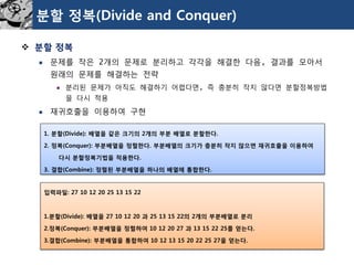 분할정복(Divide and Conquer) 
분할정복 
문제를작은2개의문제로분리하고각각을해결한다음, 결과를모아서원래의문제를해결하는전략 
분리된문제가아직도해결하기어렵다면, 즉충분히작지않다면분할정복방법을다시적용 
재귀호출을이용하여구현 
1. 분할(Divide): 배열을같은크기의2개의부분배열로분할한다. 
2. 정복(Conquer): 부분배열을정렬한다. 부분배열의크기가충분히작지않으면재귀호출을이용하여 
다시분할정복기법을적용한다. 
3. 결합(Combine): 정렬된부분배열을하나의배열에통합한다. 
입력파일: 27 10 12 20 25 13 15 22 
1.분할(Divide): 배열을27 10 12 20 과25 13 15 22의2개의부분배열로분리 
2.정복(Conquer): 부분배열을정렬하여10 12 20 27 과13 15 22 25를얻는다. 
3.결합(Combine): 부분배열을통합하여10 12 13 15 20 22 25 27을얻는다.  