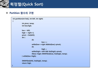 퀵정렬(Quick Sort) 
Partition 함수의구현 
int partition(int list[], int left, int right) 
{ 
int pivot, temp; 
int low,high; 
low = left; 
high = right+1; 
pivot = list[left]; 
do { 
do 
low++; 
while(low<=right &&list[low]<pivot); 
do 
high--; 
while(high>=left && list[high]>pivot); 
if(low<high) SWAP(list[low], list[high], temp); 
} while(low<high); 
SWAP(list[left], list[high], temp); 
return high; 
}  