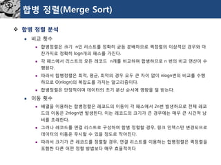 합병정렬(Merge Sort) 
합병정렬분석 
비교횟수 
합병정렬은크기n인리스트를정확히균등분배하므로퀵정렬의이상적인경우와마찬가지로정확히logn개의패스를가진다. 
각패스에서리스트의모든레코드n개를비교하여합병하므로n 번의비교연산이수행된다. 
따라서합병정렬은최적, 평균, 최악의경우모두큰차이없이nlogn번의비교를수행하므로O(nlogn)의복잡도를가지는알고리즘이다. 
합병정렬은안정적이며데이터의초기분산순서에영향을덜받는다. 
이동횟수 
배열을이용하는합병정렬은레코드의이동이각패스에서2n번발생하므로전체레코드의이동은2nlogn번발생한다. 이는레코드의크기가큰경우에는매우큰시간적낭비를초래한다. 
그러나레코드를연결리스트로구성하여합병정렬할경우, 링크인덱스만변경되므로데이터의이동은무시할수있을정도로작아진다. 
따라서크기가큰레코드를정렬할경우, 연결리스트를이용하는합병정렬은퀵정렬을포함한다른어떤정렬방법보다매우효율적이다  