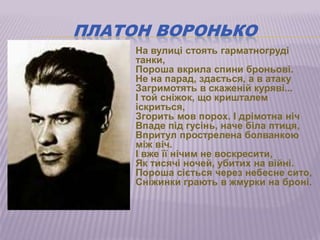 ПЛАТОН ВОРОНЬКО
       На вулиці стоять гарматногруді
        танки,
        Пороша вкрила спини броньові.
        Не на парад, здається, а в атаку
        Загримотять в скаженій куряві...
        І той сніжок, що кришталем
        іскриться,
        Згорить мов порох. І дрімотна ніч
        Впаде під гусінь, наче біла птиця,
        Впритул прострелена болванкою
        між віч.
        І вже її нічим не воскресити,
        Як тисячі ночей, убитих на війні.
        Пороша сіється через небесне сито,
        Сніжинки грають в жмурки на броні.
 