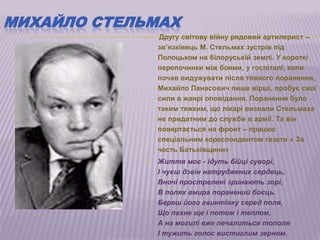 МИХАЙЛО СТЕЛЬМАХ
               Другу світову війну рядовий артилерист –
                зв‘язківець М. Стельмах зустрів під
                Полоцьком на білоруській землі. У короткі
                перепочинки між боями, у госпіталі, коли
                почав видужувати після тяжкого поранення,
                Михайло Панасович пише вірші, пробує свої
                сили в жанрі оповідання. Поранення було
                таким тяжким, що лікарі визнали Стельмаха
                не придатним до служби в армії. Та він
                повертається на фронт – працює
                спеціальним кореспондентом газети « За
                честь Батьківщини»
               Життя моє - ідуть бійці суворі,
                І чуєш дзвін натруджених сердець,
                Вночі прострелені зринають зорі,
                В полях вмира поранений боєць.
                Береш його гвинтівку серед поля,
                Що пахне ще і потом і теплом,
                А на могилі вже печалиться тополя
                І тужить голос вистиглим зерном.
 