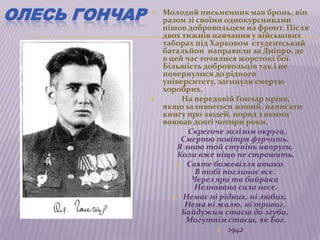 ОЛЕСЬ ГОНЧАР      Молодий письменник мав бронь, він
                   разом зі своїми однокурсниками
                   пішов добровольцем на фронт. Після
                   двох тижнів навчання у військових
                   таборах під Харковом студентський
                   батальйон направили за Дніпро, де
                   в цей час точилися жорстокі бої.
                   Більшість добровольців так і не
                   повернулися до рідного
                   університету, загинули смертю
                   хоробрих.
                       На передовій Гончар мріяв,
                   якщо залишиться живий, написати
                   книгу про людей, поряд з якими
                   воював довгі чотири роки.
                          Скрегоче залізом округа,
                        Смертю повітря фурчить.
                       Я знаю той ступінь напруги,
                       Коли вже ніщо не страшить.
                       Святе божевілля атаки
                            В тобі поглинає все.
                           Через яри та байраки
                           Незнавана сила несе.
                      Немає ні рідних, ні любих,
                         Нема ні жалю, ні тривог.
                        Байдужим стаєш до згуби,
                         Могутнім стаєш, як Бог.
                                  1942
 