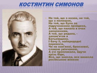 КОСТЯНТИН СИМОНОВ

         Не той, що з казок, не той,
          що з пелюшок,
          Не той, що була за
          підручниками пройдена,
          А той, що палала в очах
          запаленням,
          А той, що ридала, -
          запам'ятав я
          Батьківщину.
          І бачу її, напередодні
          перемоги,
          Чи не кам'яної, бронзової,
          славою увінчаною,
          А очі проплакала, йдучи
          крізь біди,
          Все, що знесла, все винесла
          російською жінкою
 
