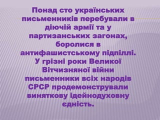 Понад сто українських
письменників перебували в
       діючій армії та у
  партизанських загонах,
          боролися в
антифашистському підпіллі.
    У грізні роки Великої
      Вітчизняної війни
 письменники всіх народів
  СРСР продемонстрували
 виняткову ідейнодуховну
           єдність.
 
