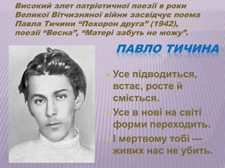 Високий злет патріотичної поезії в роки
Великої Вітчизняної війни засвідчує поема
Павла Тичини ―Похорон друга‖ (1942),
поезії ―Весна‖, ―Матері забуть не можу‖.

                       ПАВЛО ТИЧИНА

                    Усе підводиться,
                     встає, росте й
                     сміється.
                    Усе в нові на світі
                     форми переходить.
                    І мертвому тобі —
                     живих нас не убить.
 
