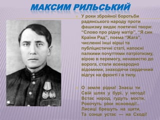 МАКСИМ РИЛЬСЬКИЙ
          У роки збройної боротьби
           радянського народу проти
           фашизму видає поетичні твори:
           ―Слово про рідну матір‖, ―Я син
           Країни Рад‖, поема ―Жага‖,
           численні інші вірші та
           публіцистичні статі, напоєні
           палкими почуттями патріотизму,
           вірою в перемогу, ненавистю до
           ворога, стали всенародно
           відомими, знаходячи сердечний
           відгук на фронті і в тилу.

          О земле рідна! Знаєш ти
           Свій шлях у бурі, у негоді!
           Встає народ, гудуть мости,
           Рокочуть ріки ясноводі!..
           Лисиці брешуть на щити,
           Та сонце устає — на Сході!
 