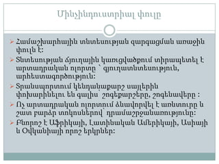 Մինչինդուստրիալ փուլը

 Համաշխարհային տնտեսության զարգացման առաջին
  փուլն է:
 Տնտեսության ճյուղային կառւցվածքում տիրապետել է
  արտադրական ոլորտը ` գյուղատնտեսություն,
  արհեստագործություն:
 Տրանսպորտում կենդանաքարշ սայլերին
  փոխարինելու են գալիս՝ շոգեքարշերը, շոգենավերը :
 Ոչ արտադրական ոլորտում ձևավորվել է առևտուրը և
  շատ բարձր տոկոսներով՝ դրամաշրջանառությունը:
 Բնորոշ է Աֆրիկայի, Լատինական Ամերիկայի, Ասիայի
  և Օվկանիայի որոշ երկրներ:
 