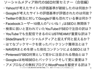 ソーシャルメディア時代のSEO対策セミナー（合宿編）
・Yahoo!が考えたサイトの評価基準が破綻したのは何故か？
・Googleが考えたサイトの評価基準が評価されたのは何故？
・Twitterの普及に対してGoogleが最も恐れている事は何か？
・Facebookユーザー10億人の｢いいね！｣はSEOと無関係？
・検索に弱いと言われていたYouTubeがSEOで注目の訳は？
・YouTubeでも生配信できるのにUSTREAMが重要な訳は？
・SlideShareをソーシャルメディアと捉えず何と捉えるか？
・はてなブックマークを使ったバックリンク獲得法とは？
・NAVERまとめを使った他社コンテンツによるSEOとは？
・PinterestがSEO対策として密かに注目される理由とは？
・Google+は地域SEOとバックリンクそして更に重要は？
・アメブロなどの無料ブログとWordPressを駆使する訳は？
      イーンスパイア(株) 横田秀珠の著作権を尊重しつつ、是非ノウハウはシェアして行きましょう。   2
 