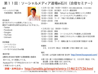 第１１回：ソーシャルメディア道場in石川（合宿セミナー）
講師                          ＜３月１日（金）14:00∼19:00＞ ※夜も実践＆意見交換、そのまま宿泊
・イーンスパイア(株)                 13:00∼13:30 自己紹介・セミナー趣旨説明
 代表取締役 横田秀珠                 13:30∼16:00 講義： Yahoo! vs Google 検索エンジンの歴史
                            16:00∼18:30 講義： ソーシャルメディアvs検索エンジン
                            18:30∼19:00 ワーク：今後１年を見越した戦略の立案
参加条件                        19:00∼20:00 夕食
全てのアカウントは取得しておくこと。          20:00∼     実践＆意見交換
最低でも基本的な操作は出来るようにすること。
・Twitter
                            ＜３月２日（土） 08:00∼15:00＞
・Facebook
                            07:00∼08:00 朝食
・Google+
                            08:00∼10:30 講義： ソーシャルメディアを駆使したSEO対策
・YouTube
・Ustream                    10:30∼12:00 講義： 地域ビジネスとネット通販に活かすSEO対策
                            12:00∼13:00 昼食
                            13:00∼15:00 ワーク：戦略に基づいたSEO対策で実践すべき事
持参機器
・ノートパソコン
                            受講料
・スマートフォン
                             ３０，０００円（税込）※宿泊費（夕食＋朝食つき）込み
・イーモバイルなどのwiﬁ機
                            場所
事前学習                        （石川県）山代温泉 加賀の宿 宝生亭      http://www.housyoutei.com/
■講師＆参加者が推薦する課題書籍と動画を
見てくる。かつ実践してくる。              ※第１回∼第１０回の受講生の受講料は１２，０００円（税込）です。
                             宿泊費（夕食＋朝食つき）込みです。
Facebookグループで申込日からセミナー終了後
                            ※２日目の昼食は実費となります。
１年間フォローします。
 詳細・お申込は         http://ameblo.jp/enspire/entry-11461217126.html
            イーンスパイア(株) 横田秀珠の著作権を尊重しつつ、是非ノウハウはシェアして行きましょう。                  3
 
