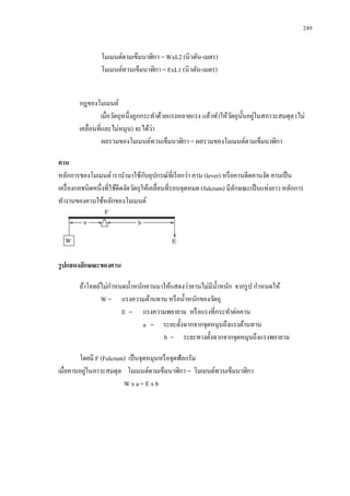 249


                โมเมนต์ตามเข็มนาฬิกา = WxL2 (นิวตัน-เมตร)
                โมเมนต์ทวนเข็มนาฬิกา = ExL1 (นิวตัน-เมตร)


        กฎของโมเมนต์
                                                                 ั ั ่
                 เมื่อวัตถุหนึ่งถูกกระทาด้วยแรงหลายแรง แล้วทาให้วตถุน้ นอยูในสภาวะสมดุล (ไม่
        เคลื่อนที่และไม่หมุน) จะได้วา ่
                  ผลรวมของโมเมนต์ทวนเข็มนาฬิกา = ผลรวมของโมเมนต์ตามเข็มนาฬิกา

คาน
                                     ั
หลักการของโมเมนต์ เรานามาใช้กบอุปกรณ์ที่เรี ยกว่า คาน (lever) หรื อคานดีดคานงัด คานเป็ น
เครื่ องกลชนิดหนึ่งที่ใช้ดีดงัดวัตถุให้เคลื่อนที่รอบจุดหมด (fulcrum) มีลกษณะเป็ นแท่งยาว หลักการ
                                                                        ั
ทางานของคานใช้หลักของโมเมนต์




รู ปแสดงลักษณะของคาน

        ถ้าโจทย์ไม่กาหนดน้ าหนักคานมาให้แสดงว่าคานไม่มีน้ าหนัก จากรู ป กาหนดให้
                W = แรงความต้านทาน หรื อน้ าหนักของวัตถุ
                       E = แรงความพยายาม หรื อแรงที่กระทาต่อคาน
                               a = ระยะตั้งฉากจากจุดหมุนถึงแรงต้านทาน
                                     b = ระยะทางตั้งฉากจากจุดหมุนถึงแรงพยายาม

        โดยมี F (Fulcrum) เป็ นจุดหมุนหรื อจุดฟัลกรัม
           ่
เมื่อคานอยูในภาวะสมดุล โมเมนต์ตามเข็มนาฬิกา = โมเมนต์ทวนเข็มนาฬิกา
                        Wxa=Exb
 