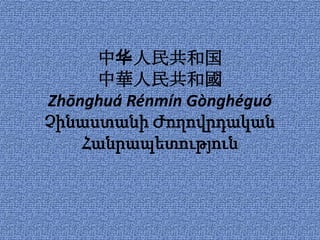 中华人民共和国
     中華人民共和國
Zhōnghuá Rénmín Gònghéguó
Չինաստանի Ժողովրդական
    Հանրապետություն
 