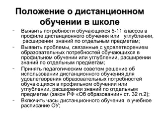 Положение о дистанционном
        обучении в школе
–    Выявить потребности обучающихся 5-11 классов в
     профиле дистанционного обучения или углублении,
      расширении знаний по отдельным предметам;
–    Выявить проблемы, связанные с удовлетворением
     образовательных потребностей обучающихся в
     профильном обучении или углублении, расширении
     знаний по отдельным предметам;
–    Принять педагогическим советом решение об
     использовании дистанционного обучения для
     удовлетворения образовательных потребностей
     обучающихся в профильном обучении или
     углублении, расширении знаний по отдельным
     предметам (закон РФ «Об образовании» ст. 32 п.2);
–    Включить часы дистанционного обучения в учебное
     расписание ОУ;
 