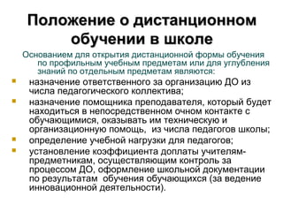 Положение о дистанционном
         обучении в школе
    Основанием для открытия дистанционной формы обучения
       по профильным учебным предметам или для углубления
       знаний по отдельным предметам являются:
    назначение ответственного за организацию ДО из
     числа педагогического коллектива;
    назначение помощника преподавателя, который будет
     находиться в непосредственном очном контакте с
     обучающимися, оказывать им техническую и
     организационную помощь, из числа педагогов школы;
    определение учебной нагрузки для педагогов;
    установление коэффициента доплаты учителям-
     предметникам, осуществляющим контроль за
     процессом ДО, оформление школьной документации
     по результатам обучения обучающихся (за ведение
     инновационной деятельности).
 
