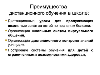 Преимущества
    дистанционного обучения в школе:
 Дистанционные уроки для пропускающих
  школьные занятия детей по причинам болезни.
 Организация школьных систем виртуального

  общения.
 Организация дистанционного контроля знаний

  учащихся.
 Построение системы обучения для детей с

  ограниченными возможностями здоровья.
 