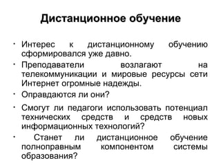 Дистанционное обучение

•   Интерес    к   дистанционному   обучению
    сформировался уже давно.
•   Преподаватели         возлагают       на
    телекоммуникации и мировые ресурсы сети
    Интернет огромные надежды.
•   Оправдаются ли они?
•   Смогут ли педагоги использовать потенциал
    технических средств и средств новых
    информационных технологий?
•      Станет ли дистанционное обучение
    полноправным      компонентом     системы
    образования?
 